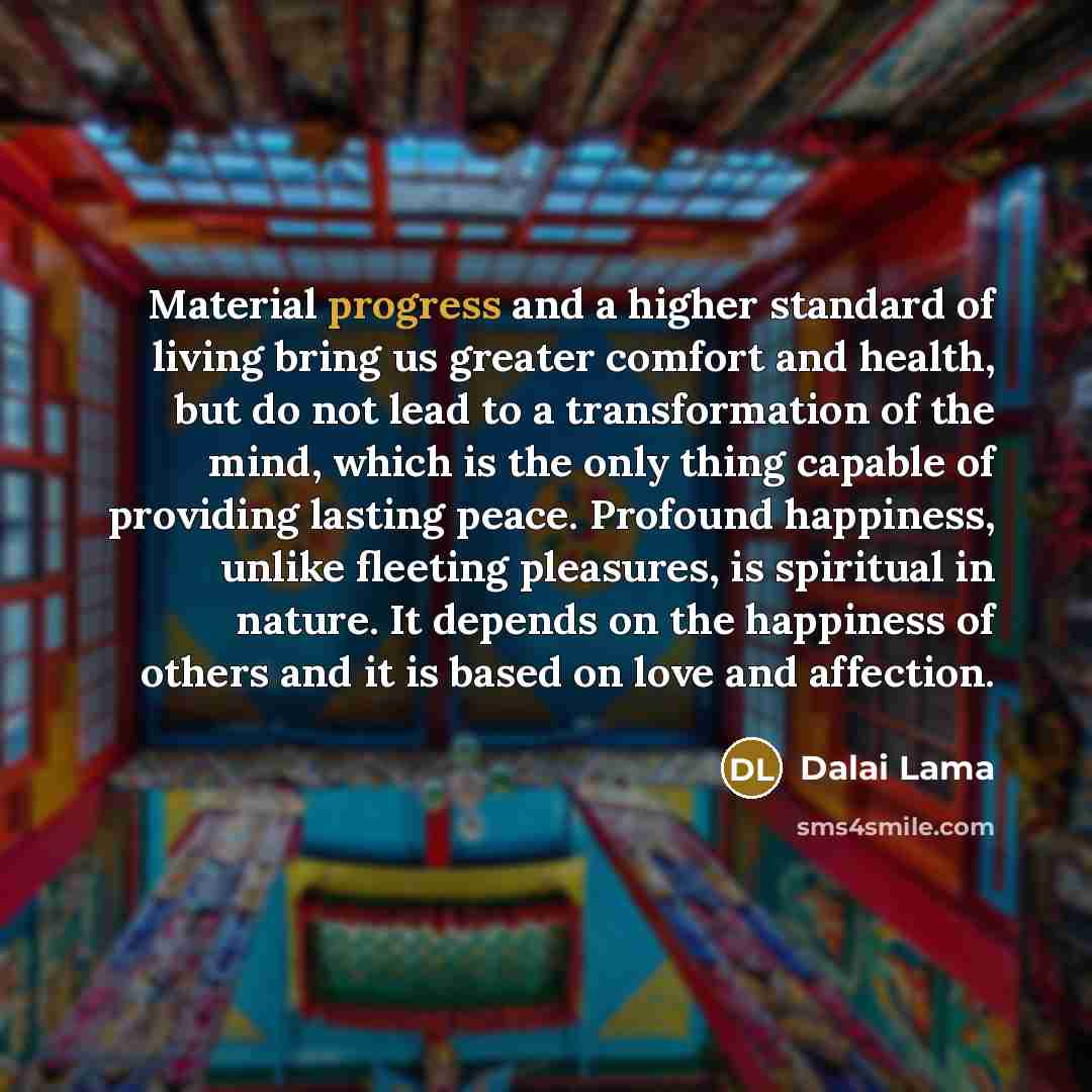 “Material progress and a higher standard of living bring us greater comfort and health, but do not lead to a transformation of the mind, which is the only thing capable of providing lasting peace. Profound happiness, unlike fleeting pleasures, is spiritual in nature. It depends on the happiness of…” quote by Dalai Lama