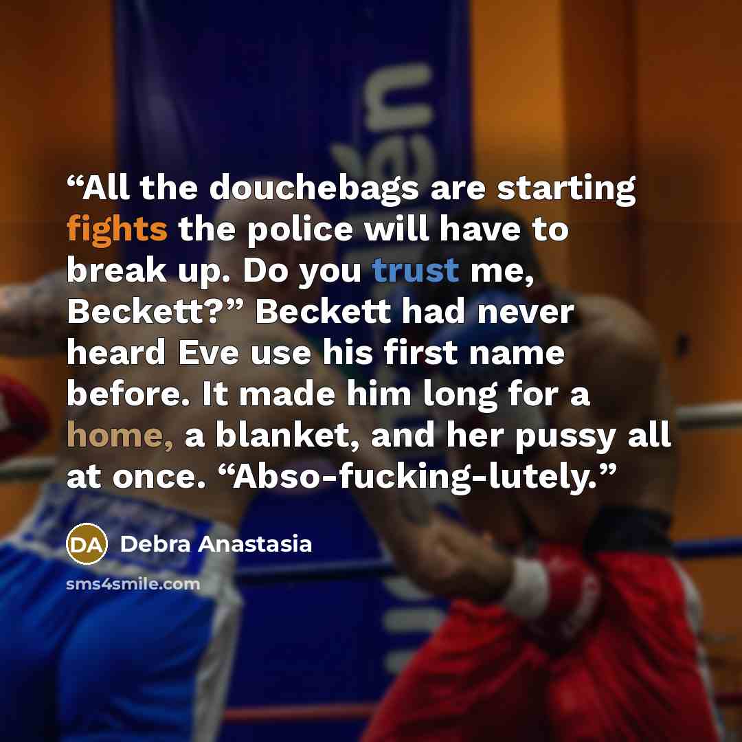 “All the douchebags are starting fights the police will have to break up. Do you trust me, Beckett?” Beckett had never heard Eve use his first name before. It made him long for a home, a blanket, and her pussy all at once. “Abso-fucking-lutely.” quote by Debra Anastasia