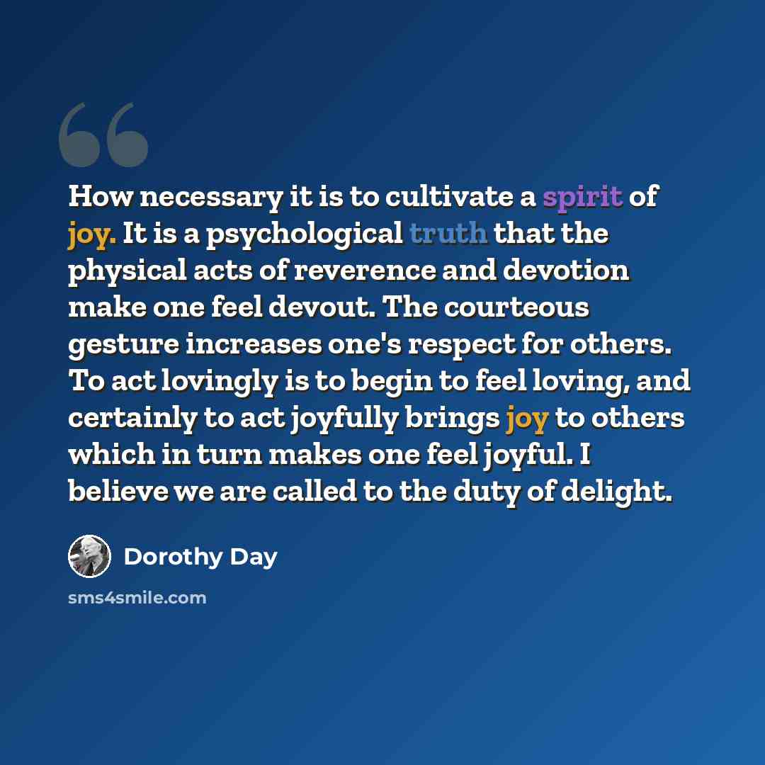 “How necessary it is to cultivate a spirit of joy. It is a psychological truth that the physical acts of reverence and devotion make one feel devout. The courteous gesture increases one's respect for others. To act lovingly is to begin to feel loving, and certainly to act joyfully brings joy to…” quote by Dorothy Day