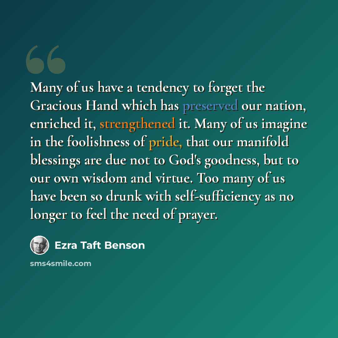 “Many of us have a tendency to forget the Gracious Hand which has preserved our nation, enriched it, strengthened it. Many of us imagine in the foolishness of pride, that our manifold blessings are due not to God's goodness, but to our own wisdom and virtue. Too many of us have been so drunk with…” quote by Ezra Taft Benson