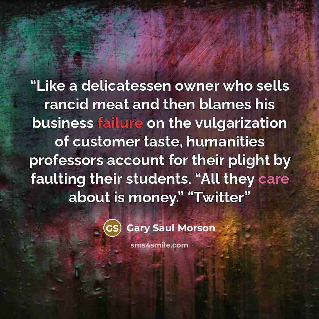 “Like a delicatessen owner who sells rancid meat and then blames his business failure on the vulgarization of customer taste, humanities professors account for their plight by faulting their students. “All they care about is money.” “Twitter” quote by Gary Saul Morson