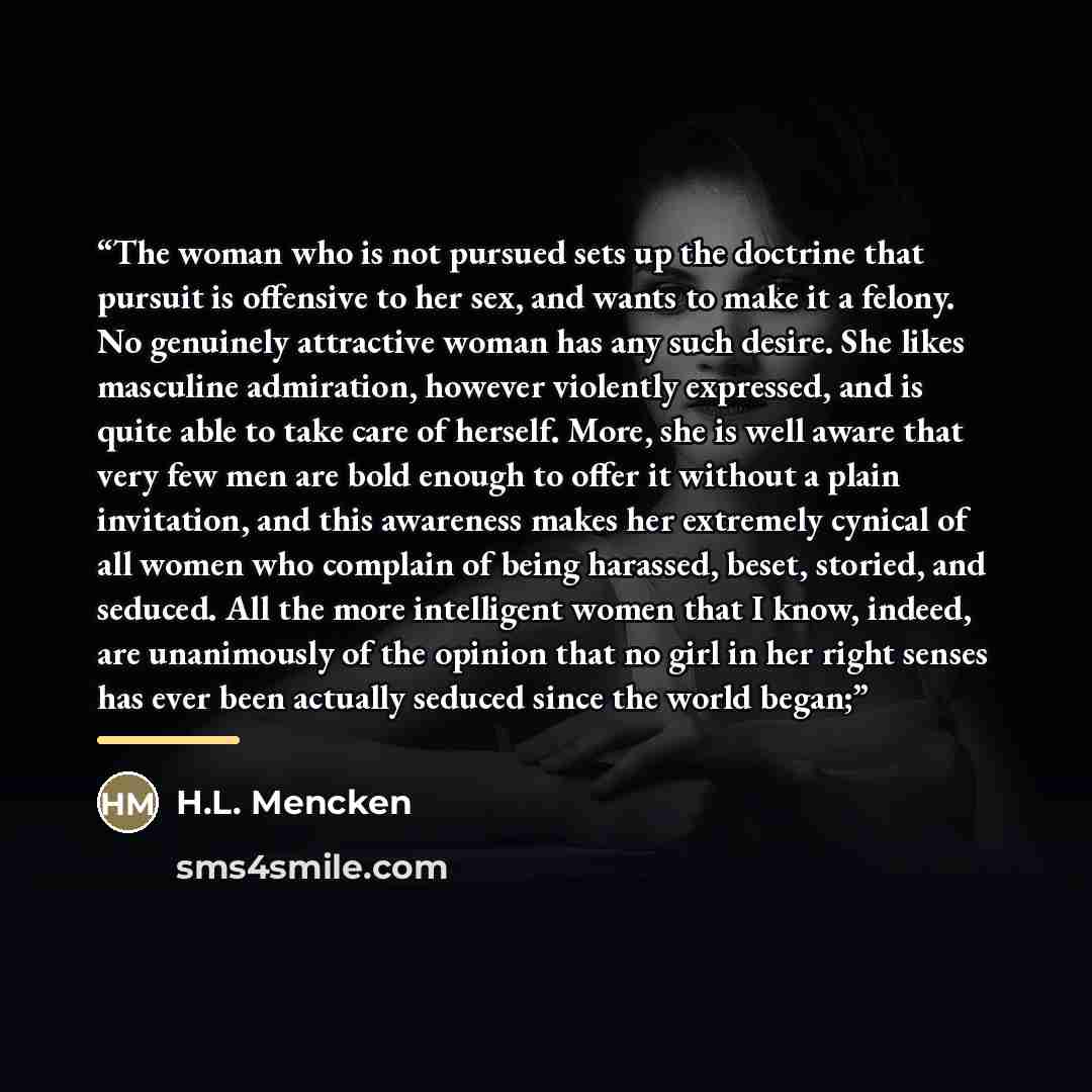 “The woman who is not pursued sets up the doctrine that pursuit is offensive to her sex, and wants to make it a felony. No genuinely attractive woman has any such desire. She likes masculine admiration, however violently expressed, and is quite able to take care of herself. More, she is well aware…” quote by H.L. Mencken