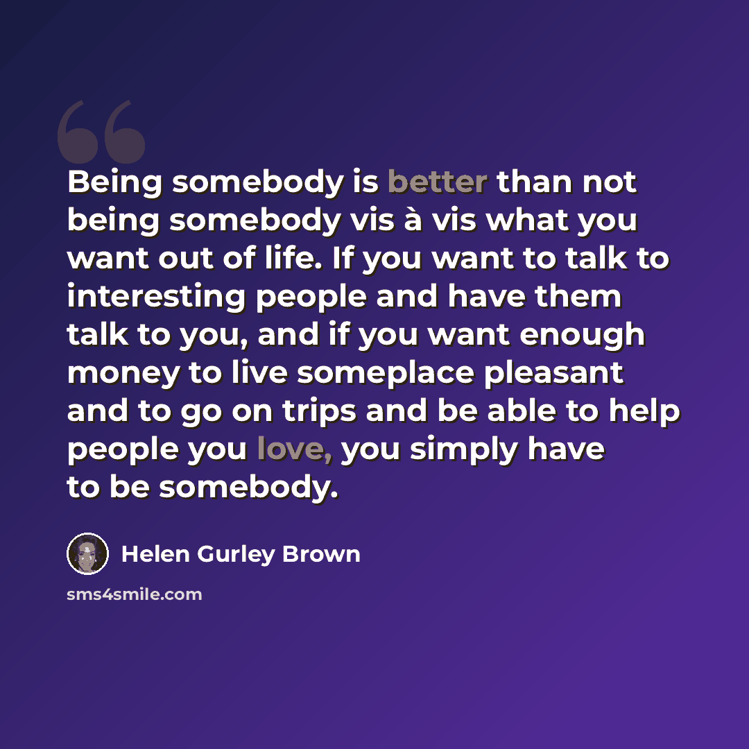 “Being somebody is better than not being somebody vis à vis what you want out of life. If you want to talk to interesting people and have them talk to you, and if you want enough money to live someplace pleasant and to go on trips and be able to help people you love, you simply have to be somebody.” quote by Helen Gurley Brown