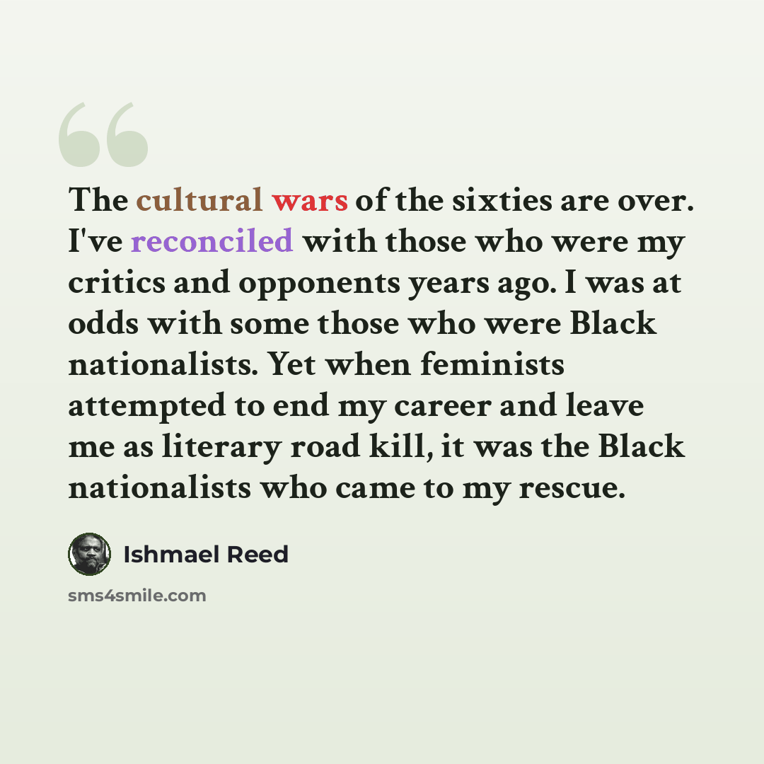 “The cultural wars of the sixties are over. I've reconciled with those who were my critics and opponents years ago. I was at odds with some those who were Black nationalists. Yet when feminists attempted to end my career and leave me as literary road kill, it was the Black nationalists who came to…” quote by Ishmael Reed