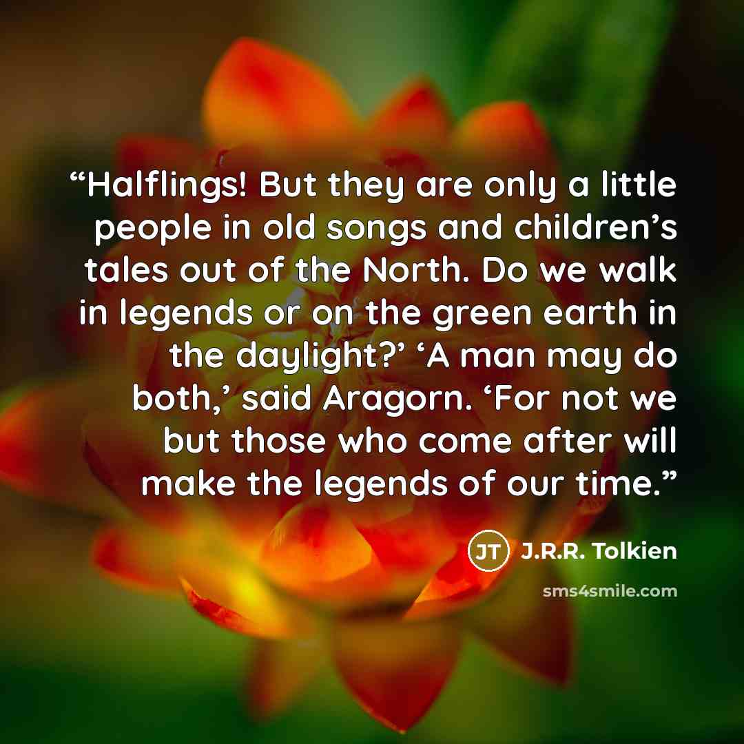“Halflings! But they are only a little people in old songs and children’s tales out of the North. Do we walk in legends or on the green earth in the daylight?’ ‘A man may do both,’ said Aragorn. ‘For not we but those who come after will make the legends of our time.” quote by J.R.R. Tolkien