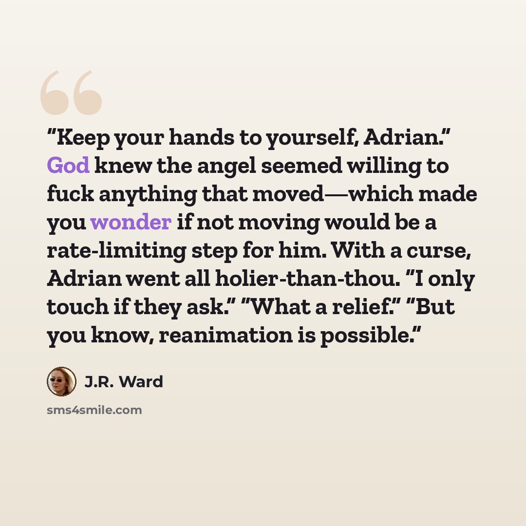 “Keep your hands to yourself, Adrian.” God knew the angel seemed willing to fuck anything that moved—which made you wonder if not moving would be a rate-limiting step for him. With a curse, Adrian went all holier-than-thou. “I only touch if they ask.” “What a relief.” “But you know, reanimation is…” quote by J.R. Ward