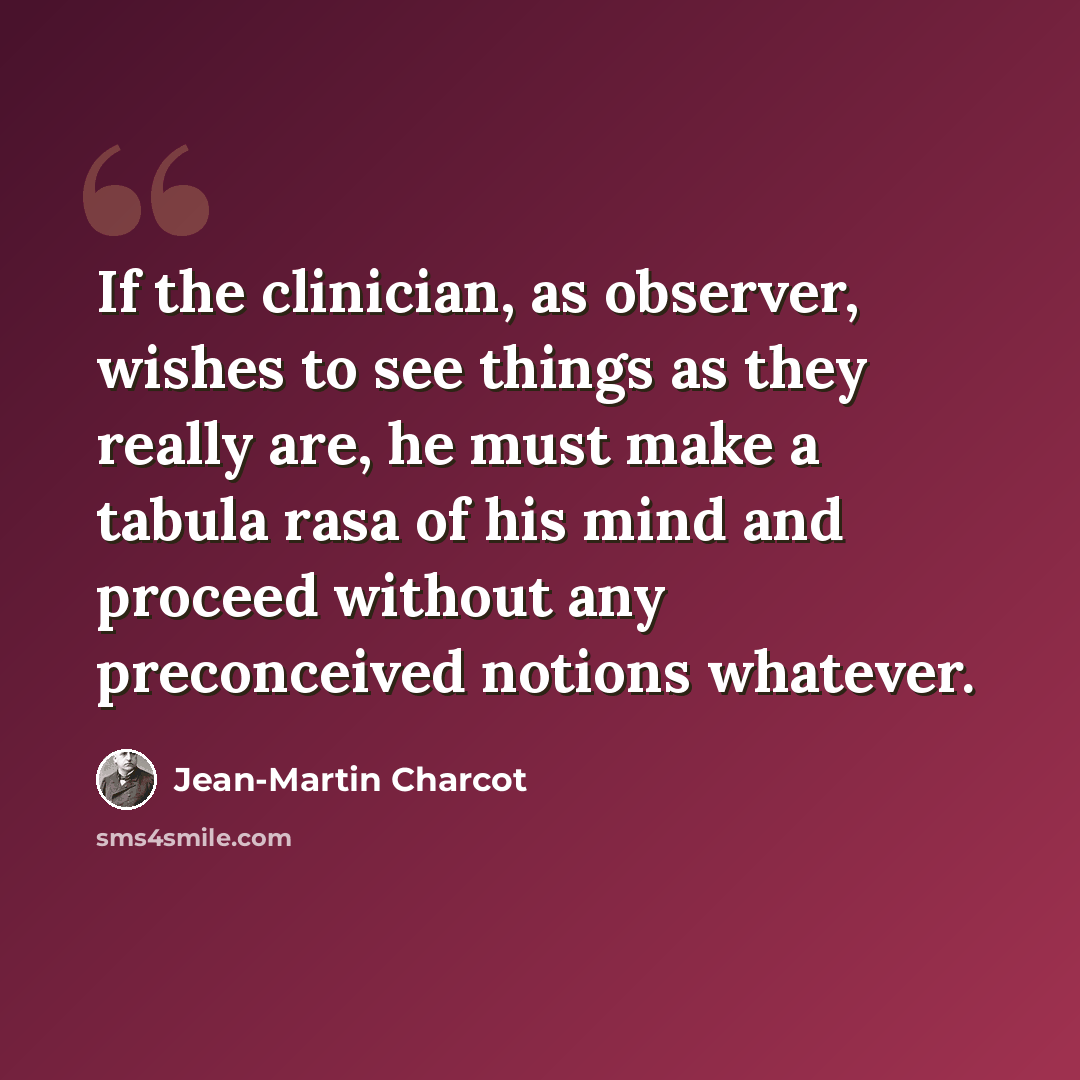 “If the clinician, as observer, wishes to see things as they really are, he must make a tabula rasa of his mind and proceed without any preconceived notions whatever.” quote by Jean-Martin Charcot