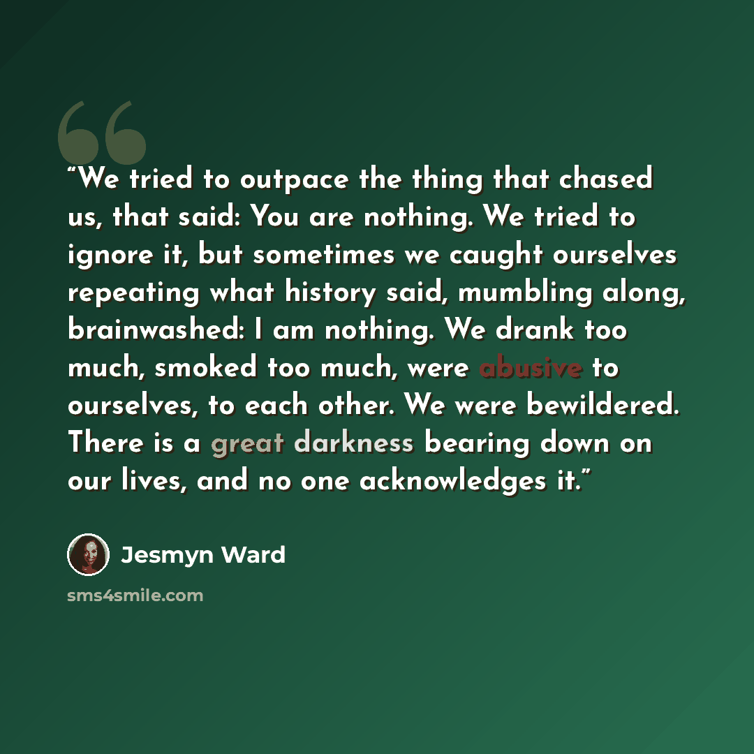 “We tried to outpace the thing that chased us, that said: You are nothing. We tried to ignore it, but sometimes we caught ourselves repeating what history said, mumbling along, brainwashed: I am nothing. We drank too much, smoked too much, were abusive to ourselves, to each other. We were…” quote by Jesmyn Ward