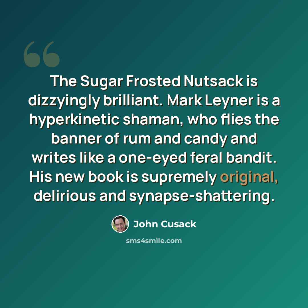 “The Sugar Frosted Nutsack is dizzyingly brilliant. Mark Leyner is a hyperkinetic shaman, who flies the banner of rum and candy and writes like a one-eyed feral bandit. His new book is supremely original, delirious and synapse-shattering.” quote by John Cusack
