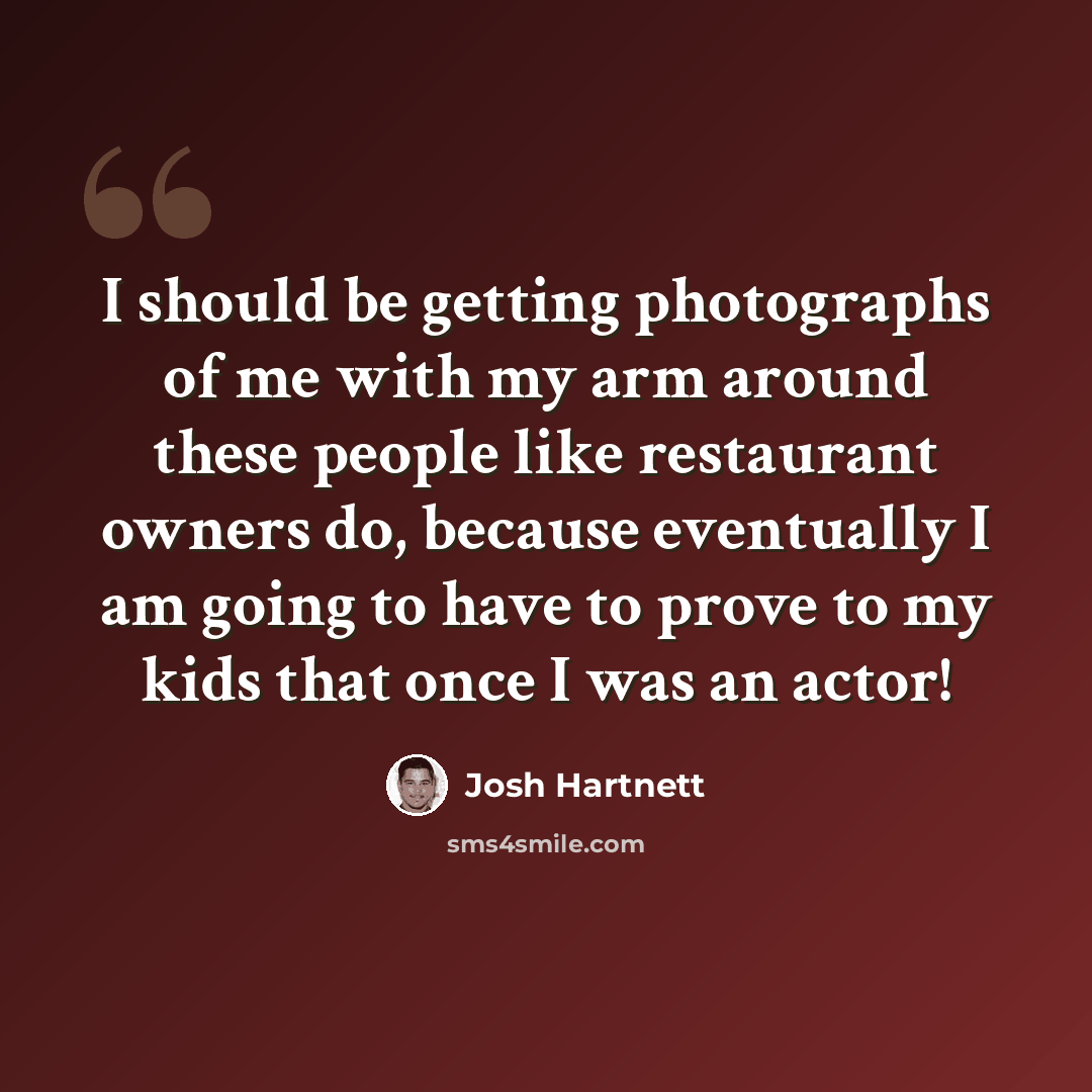 “I should be getting photographs of me with my arm around these people like restaurant owners do, because eventually I am going to have to prove to my kids that once I was an actor!” quote by Josh Hartnett