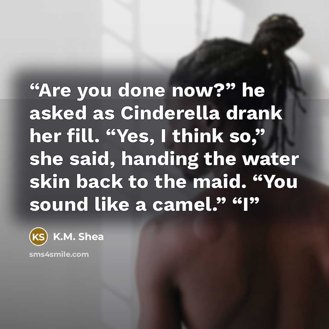 “Are you done now?” he asked as Cinderella drank her fill. “Yes, I think so,” she said, handing the water skin back to the maid. “You sound like a camel.” “I” quote by K.M. Shea
