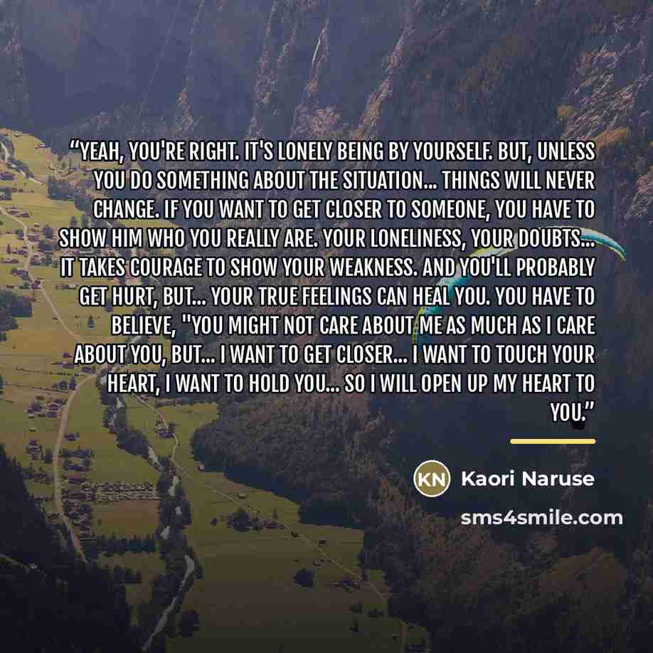 “Yeah, you're right. It's lonely being by yourself. But, unless you do something about the situation... things will never change. If you want to get closer to someone, you have to show him who you really are. Your loneliness, your doubts... It takes courage to show your weakness. And you'll…” quote by Anonymous