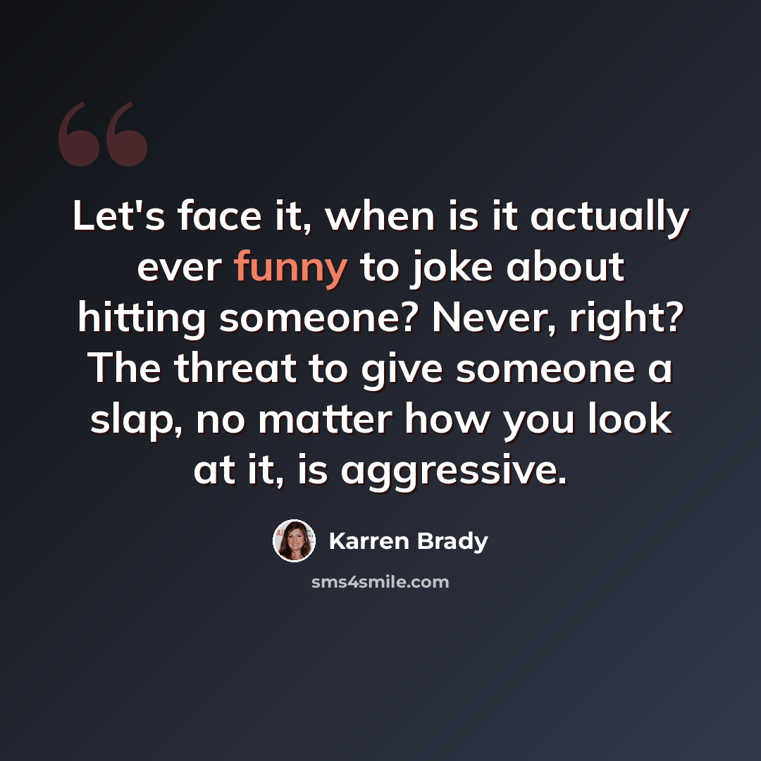“Let's face it, when is it actually ever funny to joke about hitting someone? Never, right? The threat to give someone a slap, no matter how you look at it, is aggressive.” quote by Karren Brady
