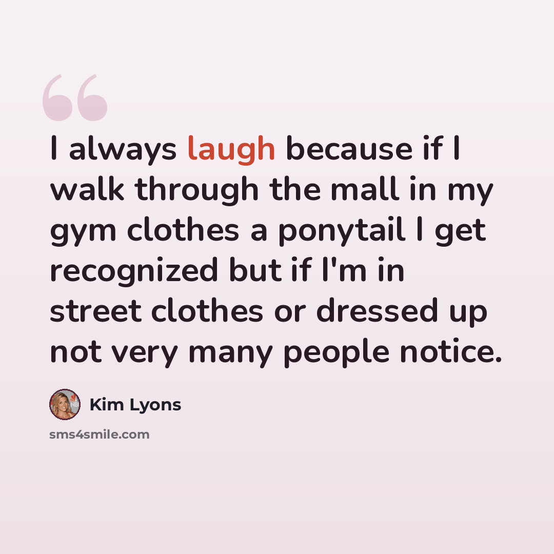 “I always laugh because if I walk through the mall in my gym clothes a ponytail I get recognized but if I'm in street clothes or dressed up not very many people notice.” quote by Kim Lyons
