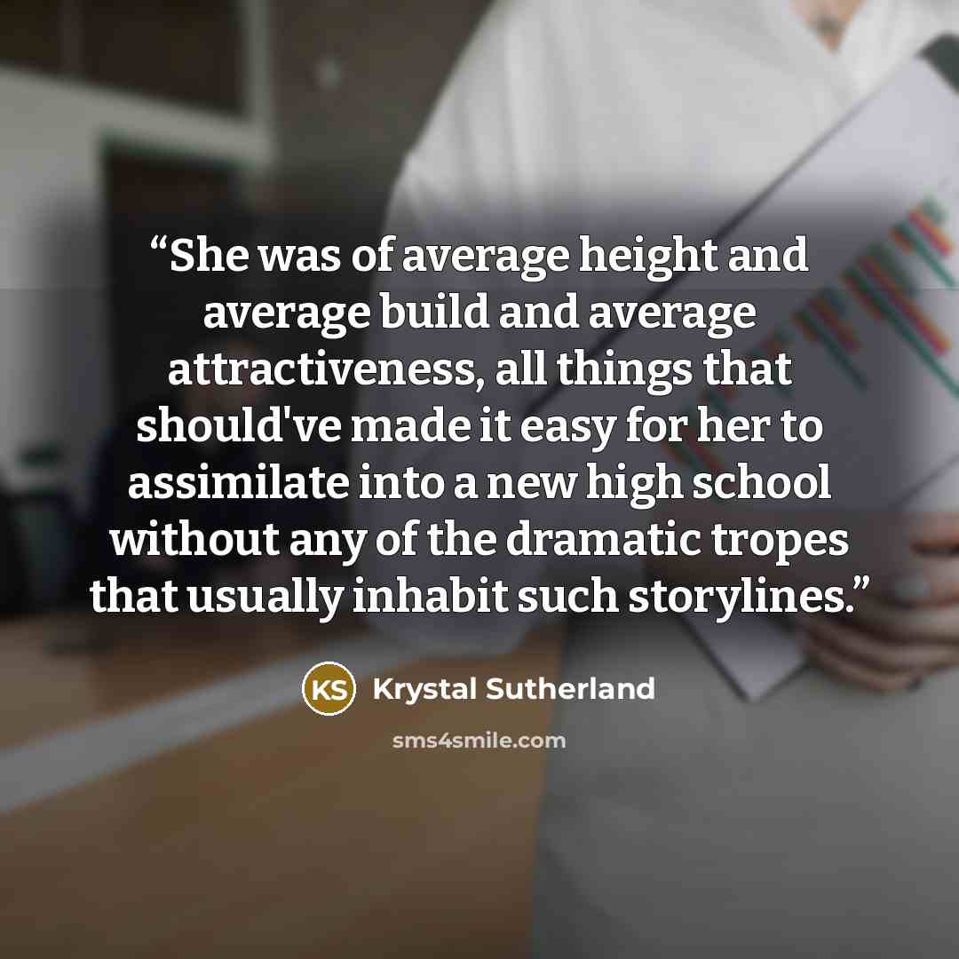 “She was of average height and average build and average attractiveness, all things that should've made it easy for her to assimilate into a new high school without any of the dramatic tropes that usually inhabit such storylines.” quote by Krystal Sutherland