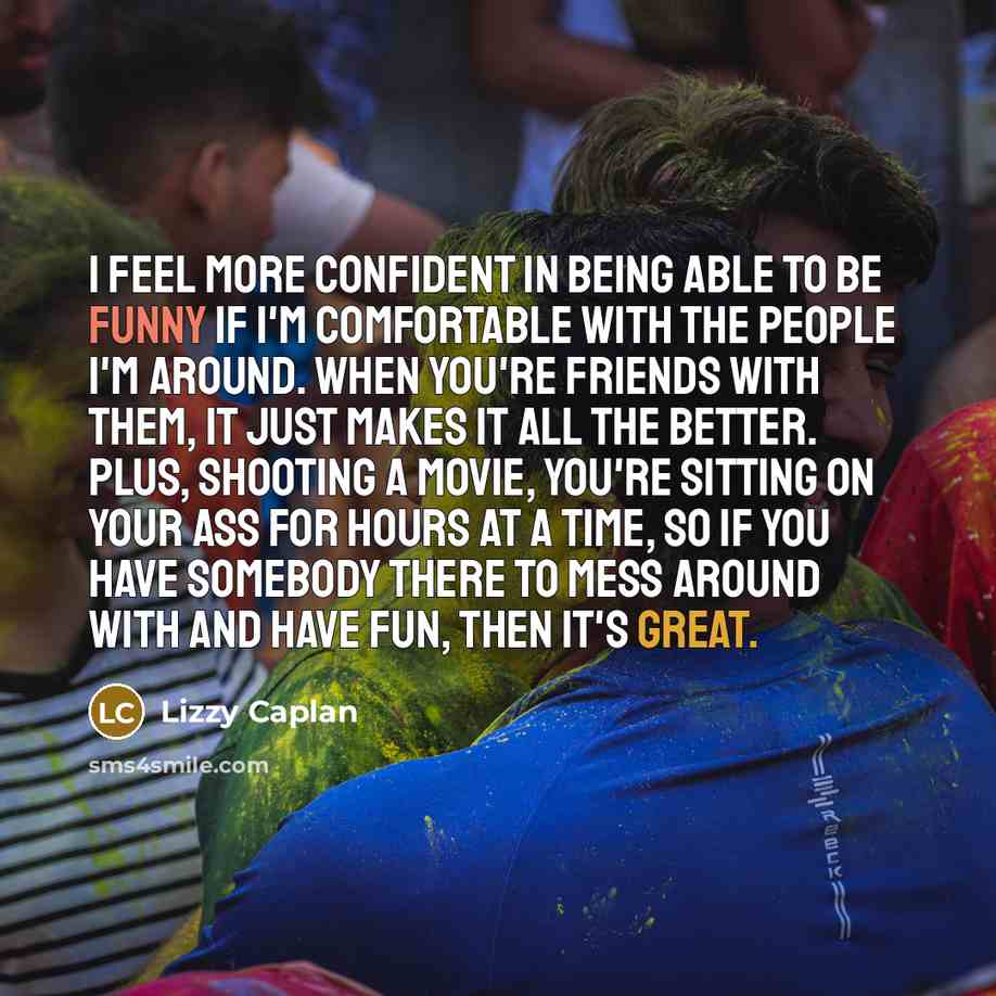 “I feel more confident in being able to be funny if I'm comfortable with the people I'm around. When you're friends with them, it just makes it all the better. Plus, shooting a movie, you're sitting on your ass for hours at a time, so if you have somebody there to mess around with and have fun…” quote by Lizzy Caplan