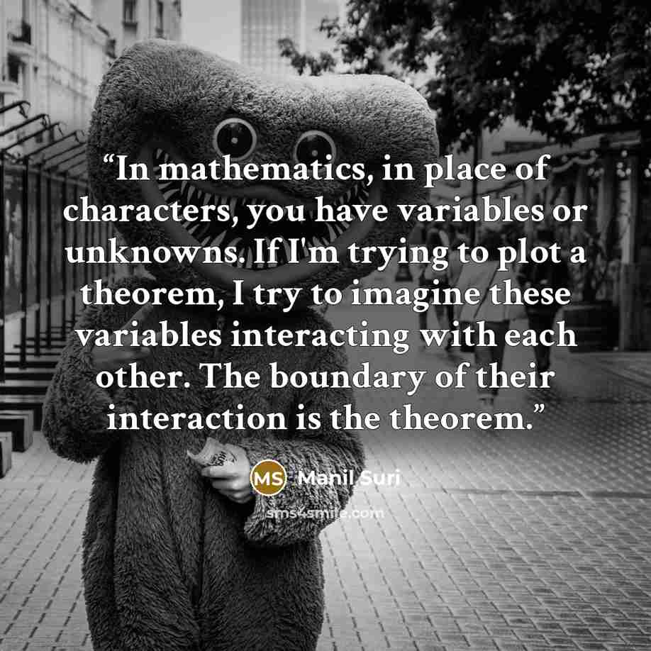 “In mathematics, in place of characters, you have variables or unknowns. If I'm trying to plot a theorem, I try to imagine these variables interacting with each other. The boundary of their interaction is the theorem.” quote by Manil Suri