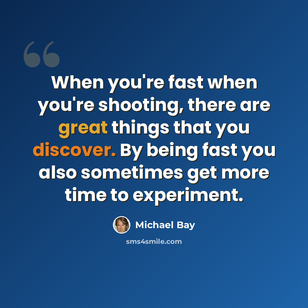 “When you're fast when you're shooting, there are great things that you discover. By being fast you also sometimes get more time to experiment.” quote by Michael Bay