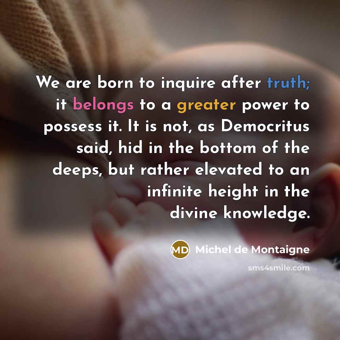 “We are born to inquire after truth; it belongs to a greater power to possess it. It is not, as Democritus said, hid in the bottom of the deeps, but rather elevated to an infinite height in the divine knowledge.” quote by Michel de Montaigne
