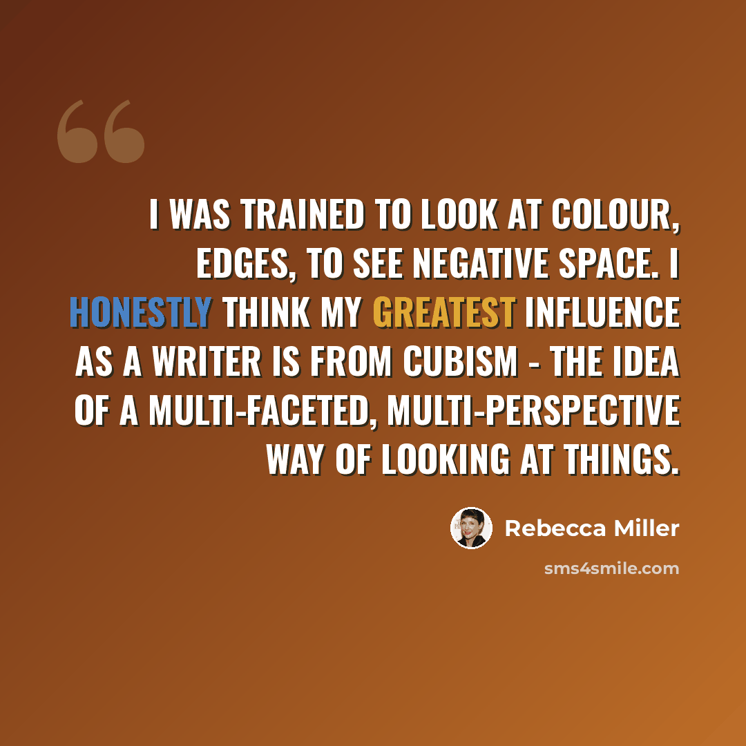 “I was trained to look at colour, edges, to see negative space. I honestly think my greatest influence as a writer is from Cubism - the idea of a multi-faceted, multi-perspective way of looking at things.” quote by Rebecca Miller