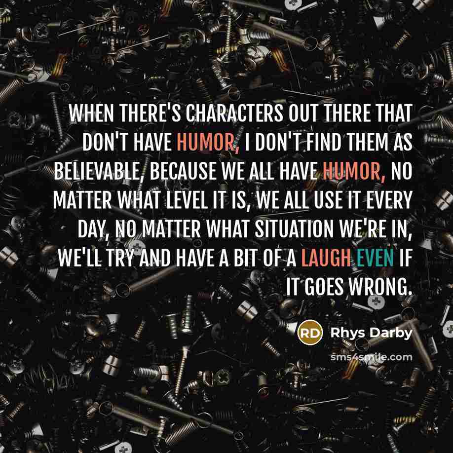“When there's characters out there that don't have humor, I don't find them as believable, because we all have humor, no matter what level it is, we all use it every day, no matter what situation we're in, we'll try and have a bit of a laugh even if it goes wrong.” quote by Rhys Darby