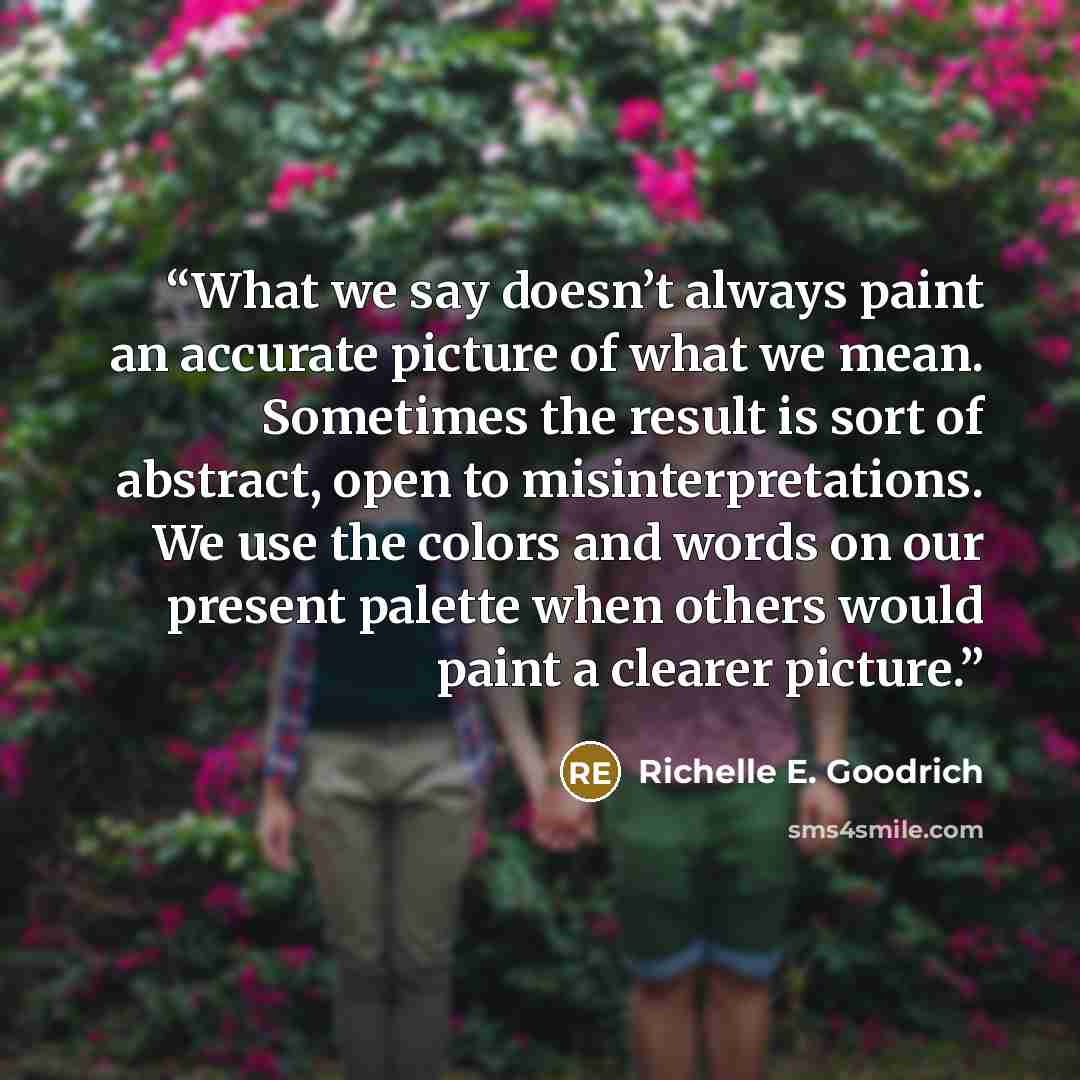 “What we say doesn’t always paint an accurate picture of what we mean. Sometimes the result is sort of abstract, open to misinterpretations. We use the colors and words on our present palette when others would paint a clearer picture.” quote by Richelle E. Goodrich