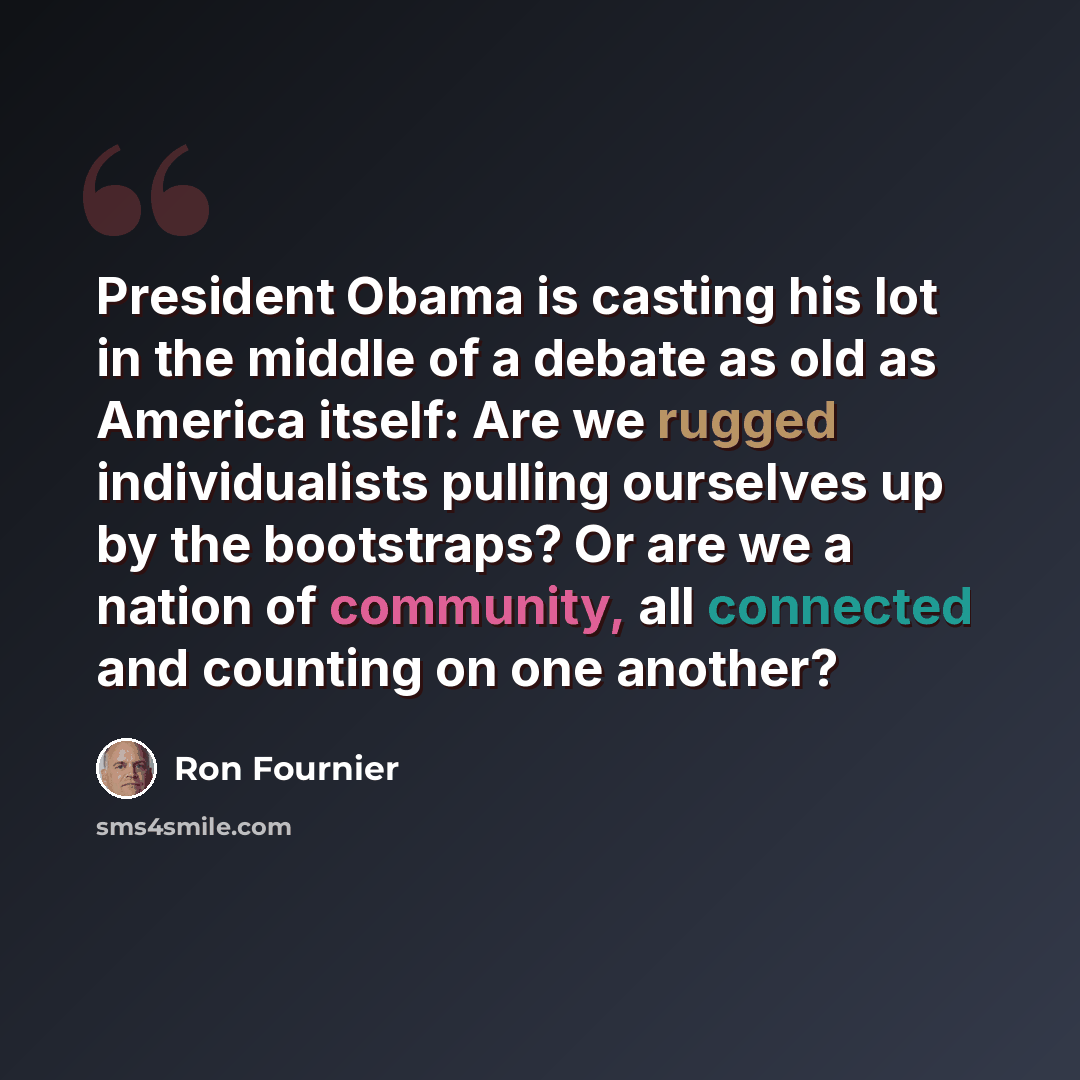 “President Obama is casting his lot in the middle of a debate as old as America itself: Are we rugged individualists pulling ourselves up by the bootstraps? Or are we a nation of community, all connected and counting on one another?” quote by Ron Fournier