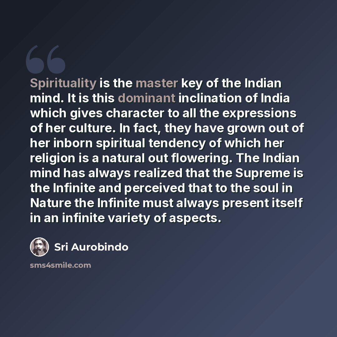 “Spirituality is the master key of the Indian mind. It is this dominant inclination of India which gives character to all the expressions of her culture. In fact, they have grown out of her inborn spiritual tendency of which her religion is a natural out flowering. The Indian mind has always…” quote by Sri Aurobindo