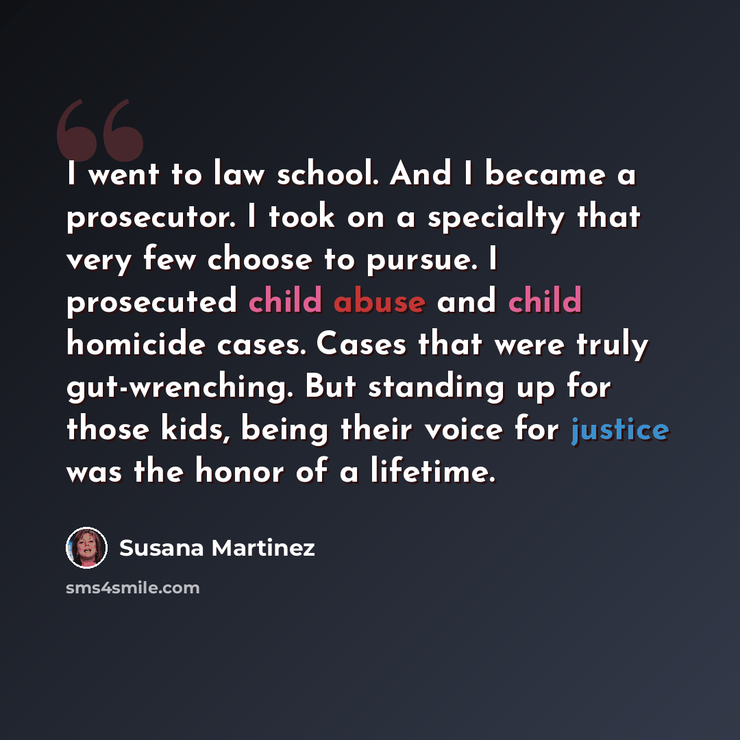 “I went to law school. And I became a prosecutor. I took on a specialty that very few choose to pursue. I prosecuted child abuse and child homicide cases. Cases that were truly gut-wrenching. But standing up for those kids, being their voice for justice was the honor of a lifetime.” quote by Susana Martinez
