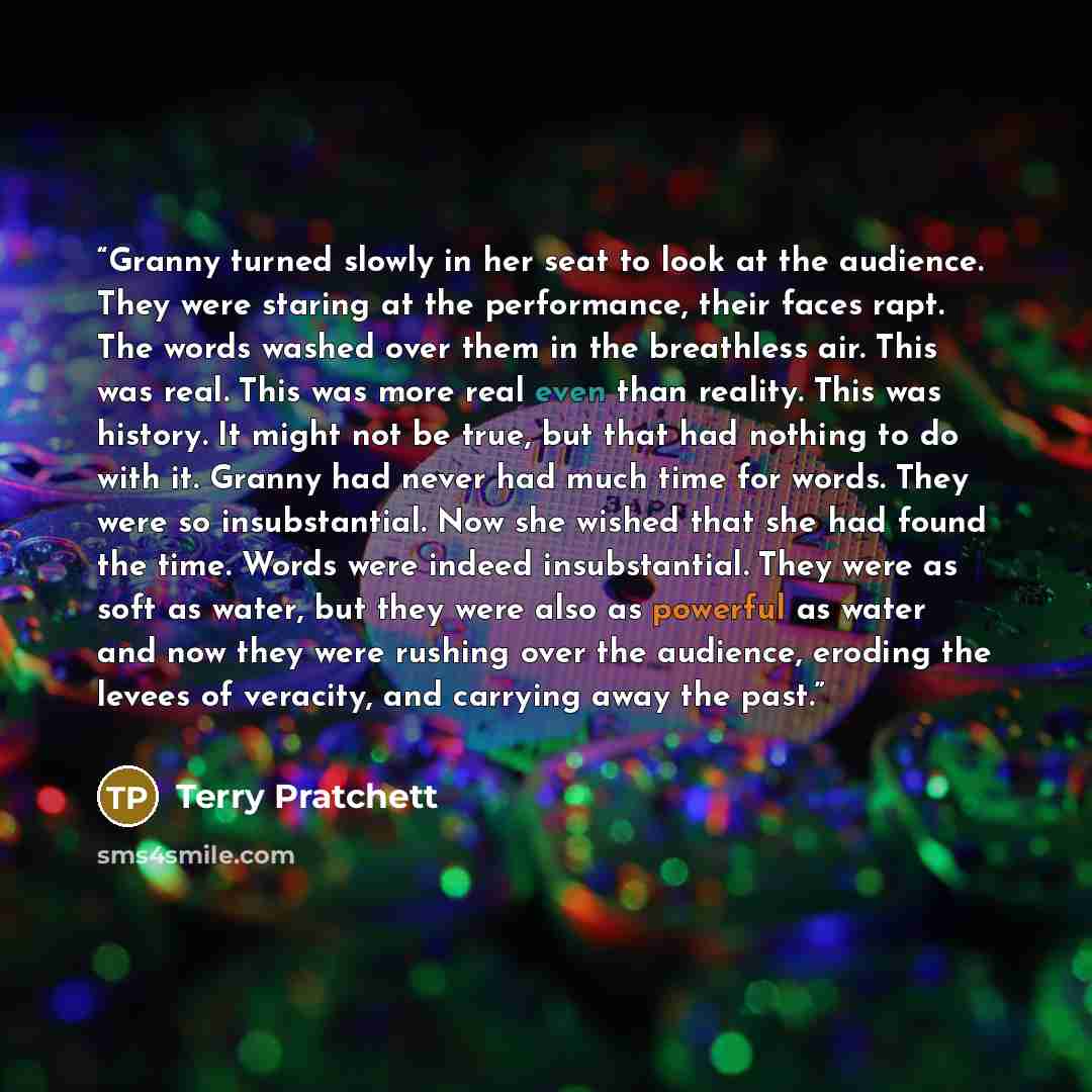 “Granny turned slowly in her seat to look at the audience. They were staring at the performance, their faces rapt. The words washed over them in the breathless air. This was real. This was more real even than reality. This was history. It might not be true, but that had nothing to do with it…” quote by Terry Pratchett