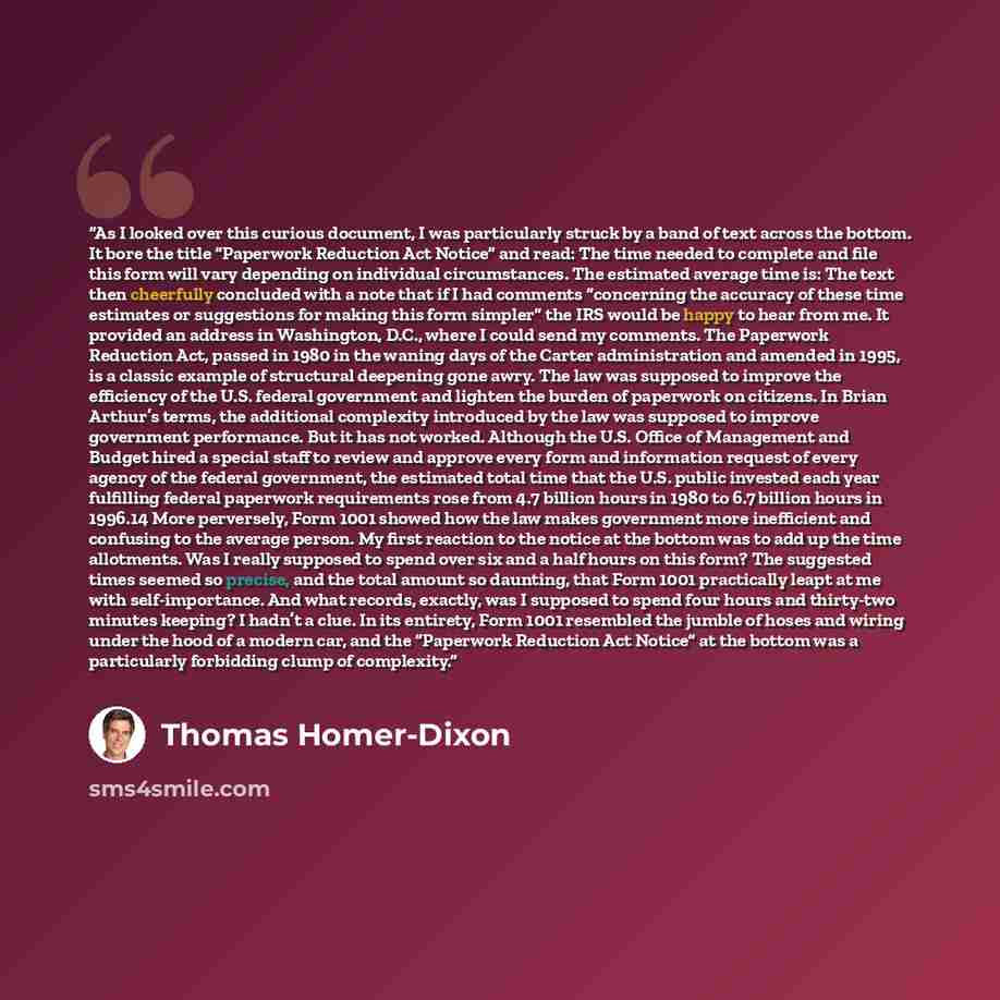 “As I looked over this curious document, I was particularly struck by a band of text across the bottom. It bore the title “Paperwork Reduction Act Notice” and read: The time needed to complete and file this form will vary depending on individual circumstances. The estimated average time is: The…” quote by Thomas Homer-Dixon