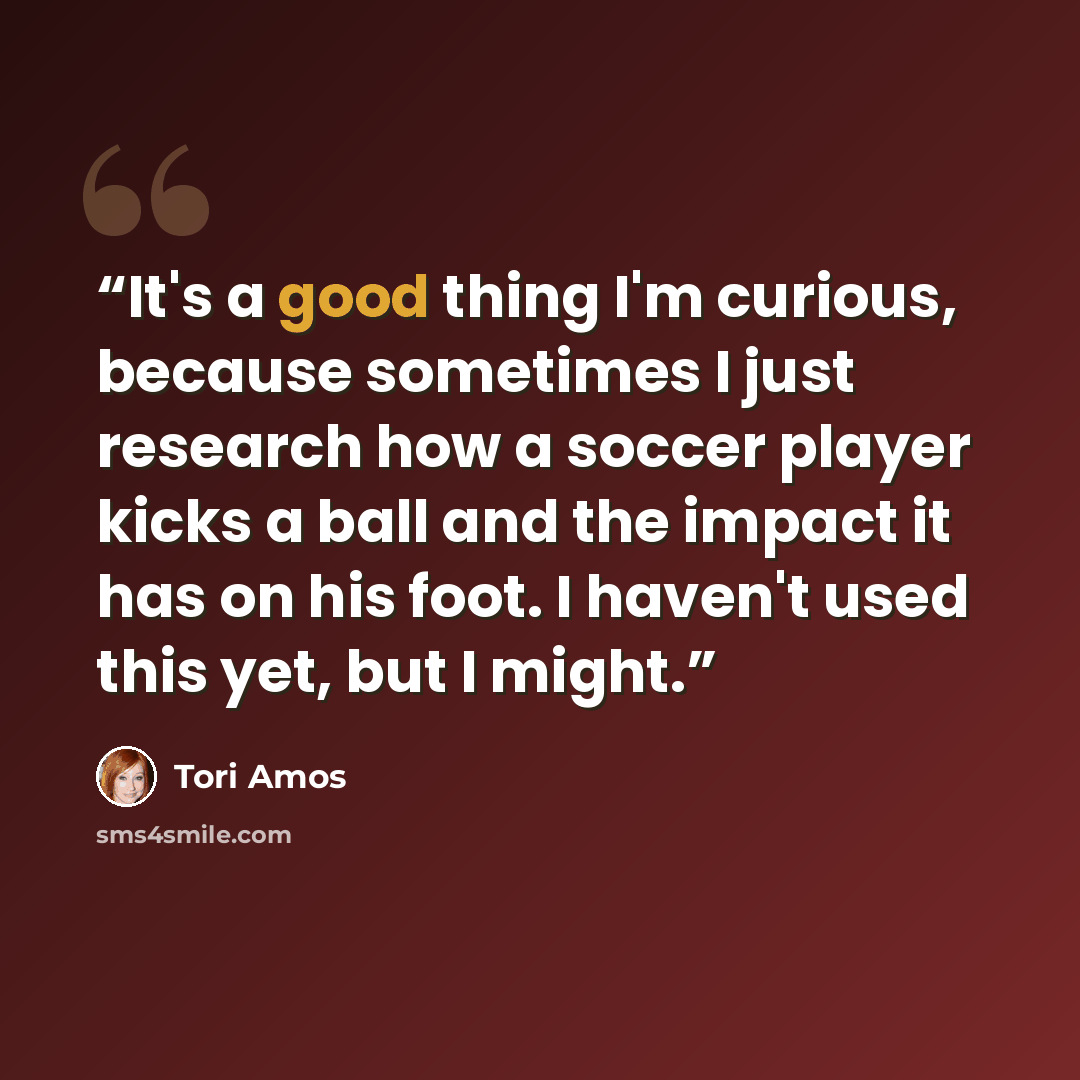 “It's a good thing I'm curious, because sometimes I just research how a soccer player kicks a ball and the impact it has on his foot. I haven't used this yet, but I might.” quote by Tori Amos
