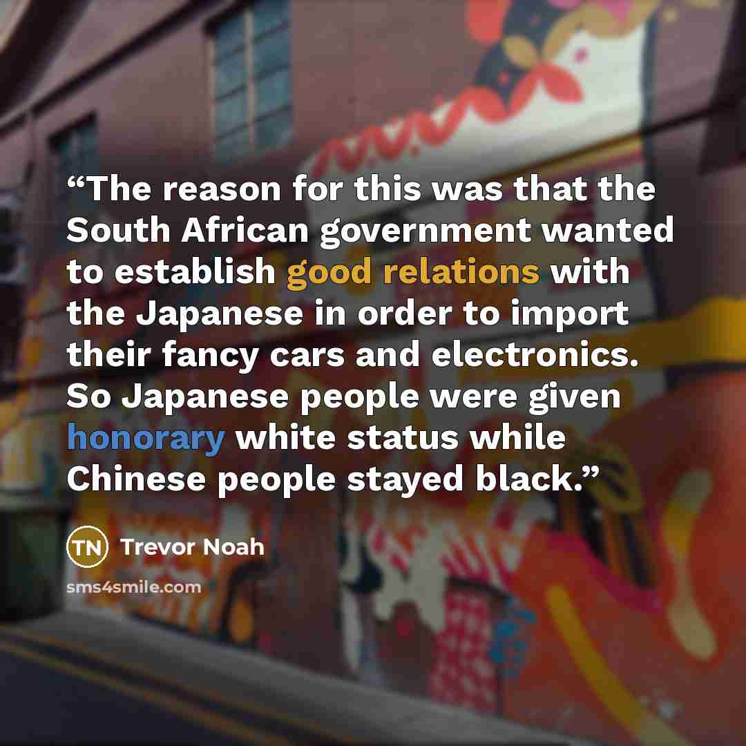 “The reason for this was that the South African government wanted to establish good relations with the Japanese in order to import their fancy cars and electronics. So Japanese people were given honorary white status while Chinese people stayed black.” quote by Trevor Noah