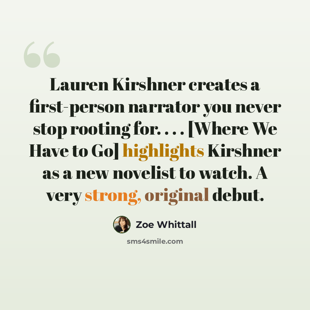 “Lauren Kirshner creates a first-person narrator you never stop rooting for. . . . [Where We Have to Go] highlights Kirshner as a new novelist to watch. A very strong, original debut.” quote by Zoe Whittall