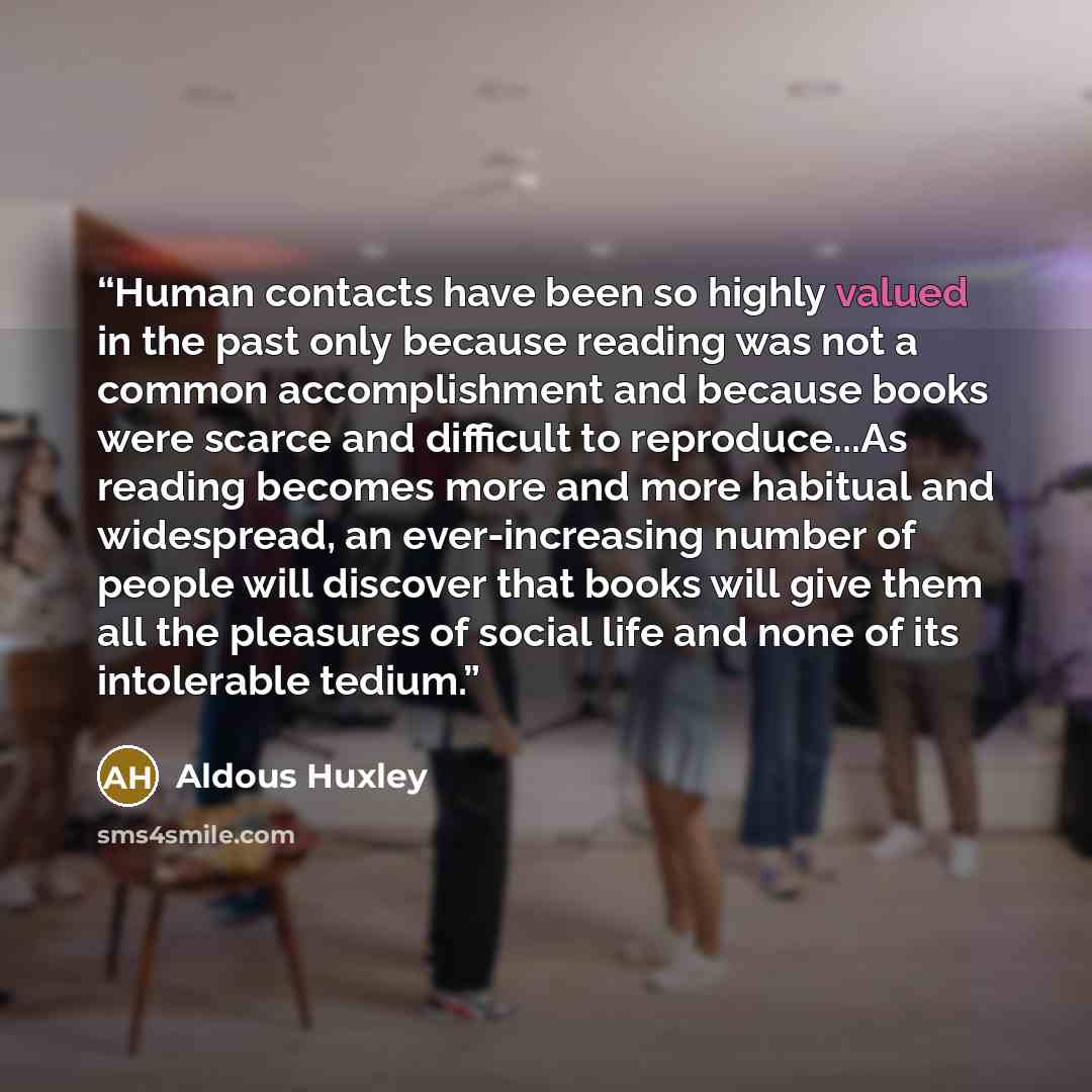 “Human contacts have been so highly valued in the past only because reading was not a common accomplishment and because books were scarce and difficult to reproduce...As reading becomes more and more habitual and widespread, an ever-increasing number of people will discover that books will give…” quote by Aldous Huxley