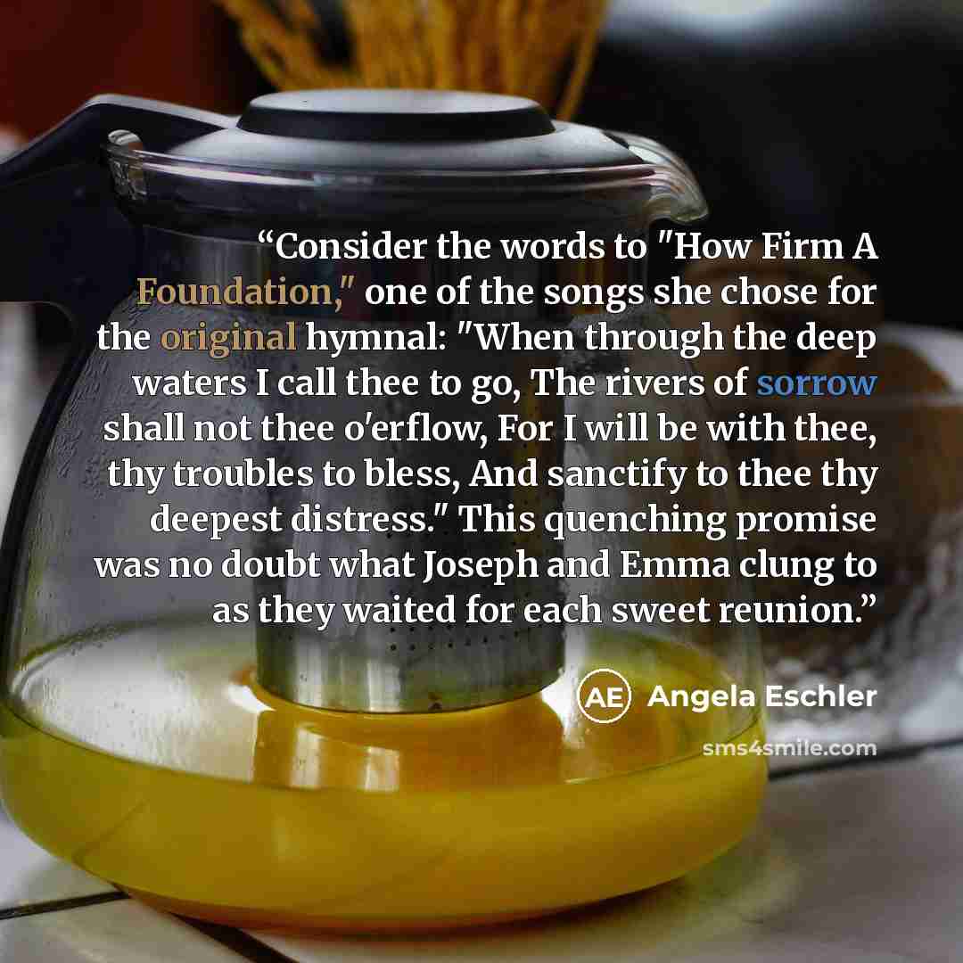 “Consider the words to "How Firm A Foundation," one of the songs she chose for the original hymnal: "When through the deep waters I call thee to go, The rivers of sorrow shall not thee o'erflow, For I will be with thee, thy troubles to bless, And sanctify to thee thy deepest distress." This…” quote by Angela Eschler