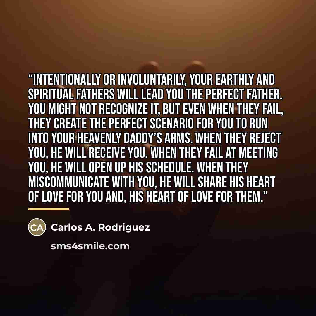 “Intentionally or involuntarily, your earthly and spiritual fathers will lead you the perfect Father. You might not recognize it, but even when they fail, they create the perfect scenario for you to run into your Heavenly Daddy’s arms. When they reject you, He will receive you. When they fail at…” quote by Carlos A. Rodriguez