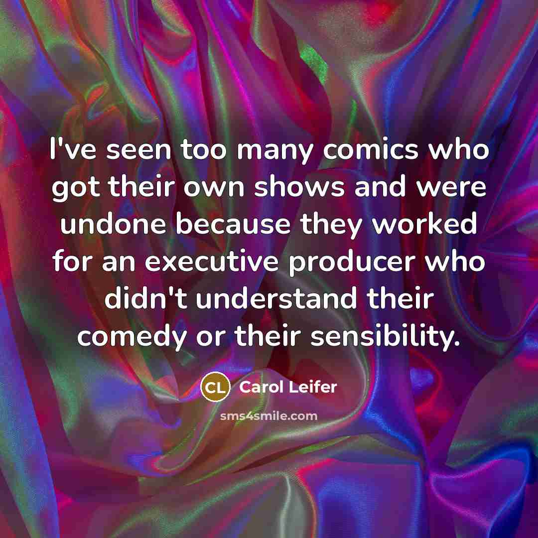“I've seen too many comics who got their own shows and were undone because they worked for an executive producer who didn't understand their comedy or their sensibility.” quote by Carol Leifer