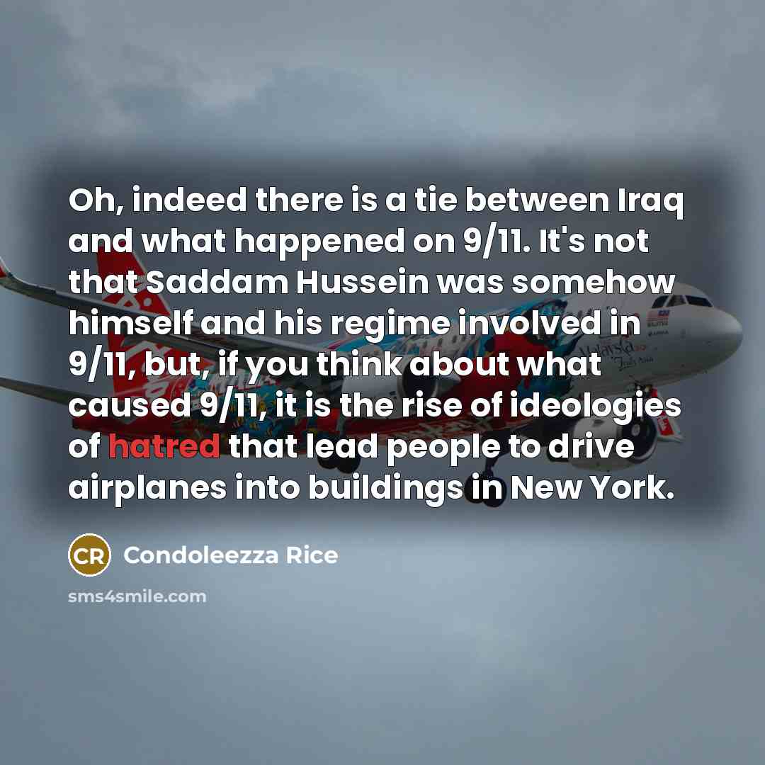 “Oh, indeed there is a tie between Iraq and what happened on 9/11. It's not that Saddam Hussein was somehow himself and his regime involved in 9/11, but, if you think about what caused 9/11, it is the rise of ideologies of hatred that lead people to drive airplanes into buildings in New York.” quote by Condoleezza Rice