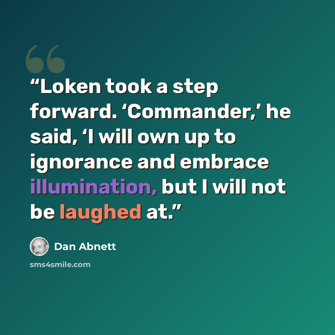 “Loken took a step forward. ‘Commander,’ he said, ‘I will own up to ignorance and embrace illumination, but I will not be laughed at.” quote by Dan Abnett