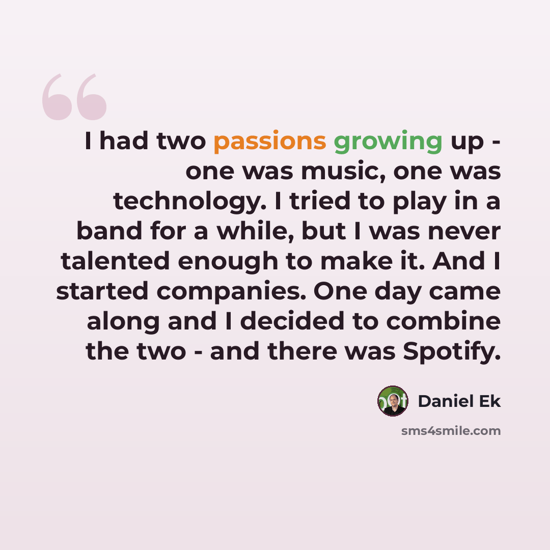 “I had two passions growing up - one was music, one was technology. I tried to play in a band for a while, but I was never talented enough to make it. And I started companies. One day came along and I decided to combine the two - and there was Spotify.” quote by Daniel Ek