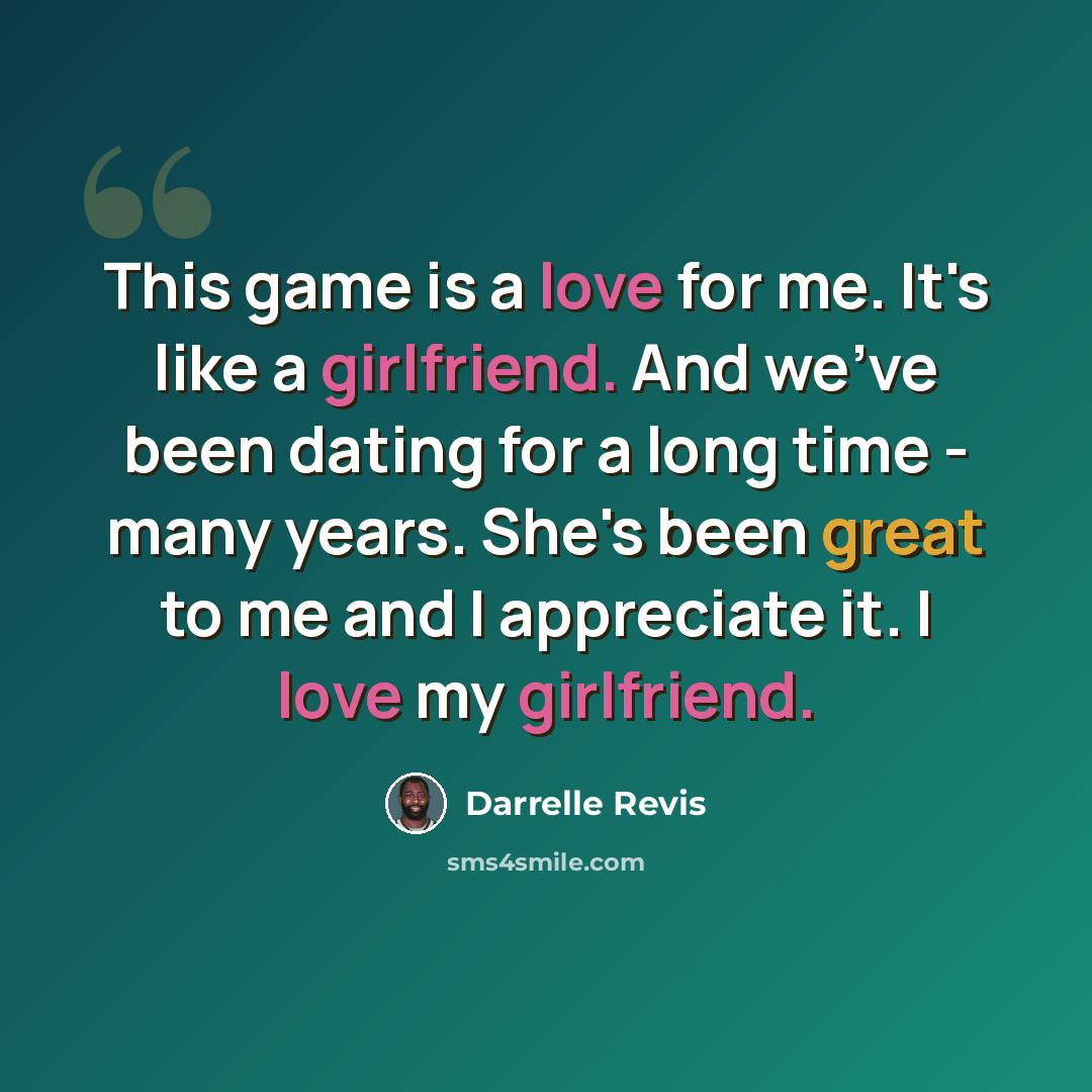 “This game is a love for me. It's like a girlfriend. And we've been dating for a long time - many years. She's been great to me and I appreciate it. I love my girlfriend.” quote by Darrelle Revis