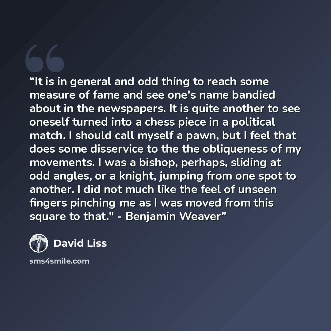 “It is in general and odd thing to reach some measure of fame and see one's name bandied about in the newspapers. It is quite another to see oneself turned into a chess piece in a political match. I should call myself a pawn, but I feel that does some disservice to the the obliqueness of my…” quote by David Liss