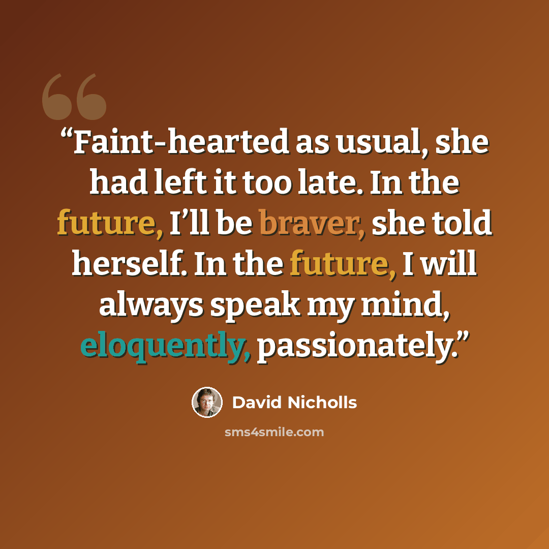 “Faint-hearted as usual, she had left it too late. In the future, I’ll be braver, she told herself. In the future, I will always speak my mind, eloquently, passionately.” quote by David Nicholls