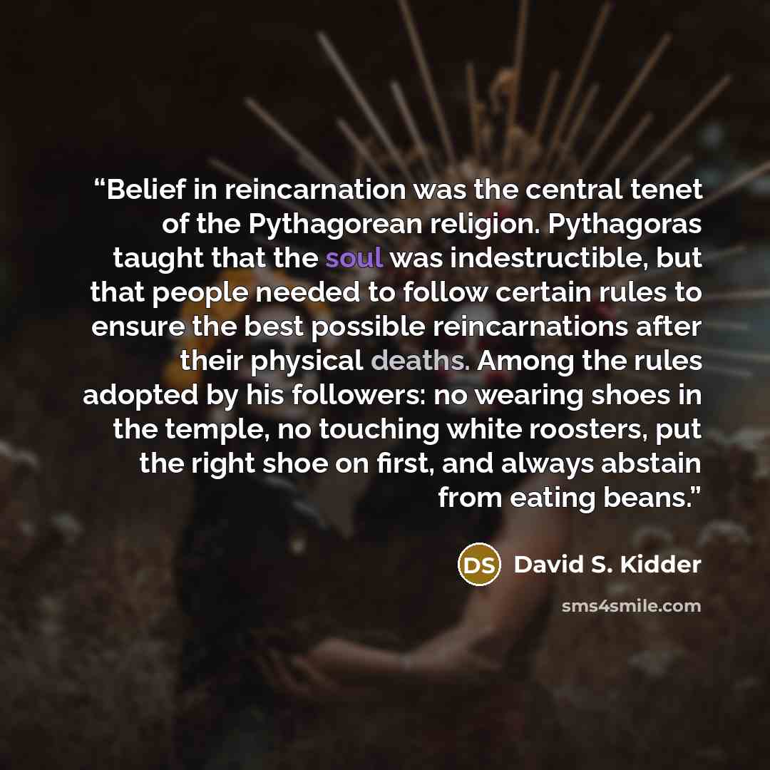 “Belief in reincarnation was the central tenet of the Pythagorean religion. Pythagoras taught that the soul was indestructible, but that people needed to follow certain rules to ensure the best possible reincarnations after their physical deaths. Among the rules adopted by his followers: no wearing…” quote by David S. Kidder