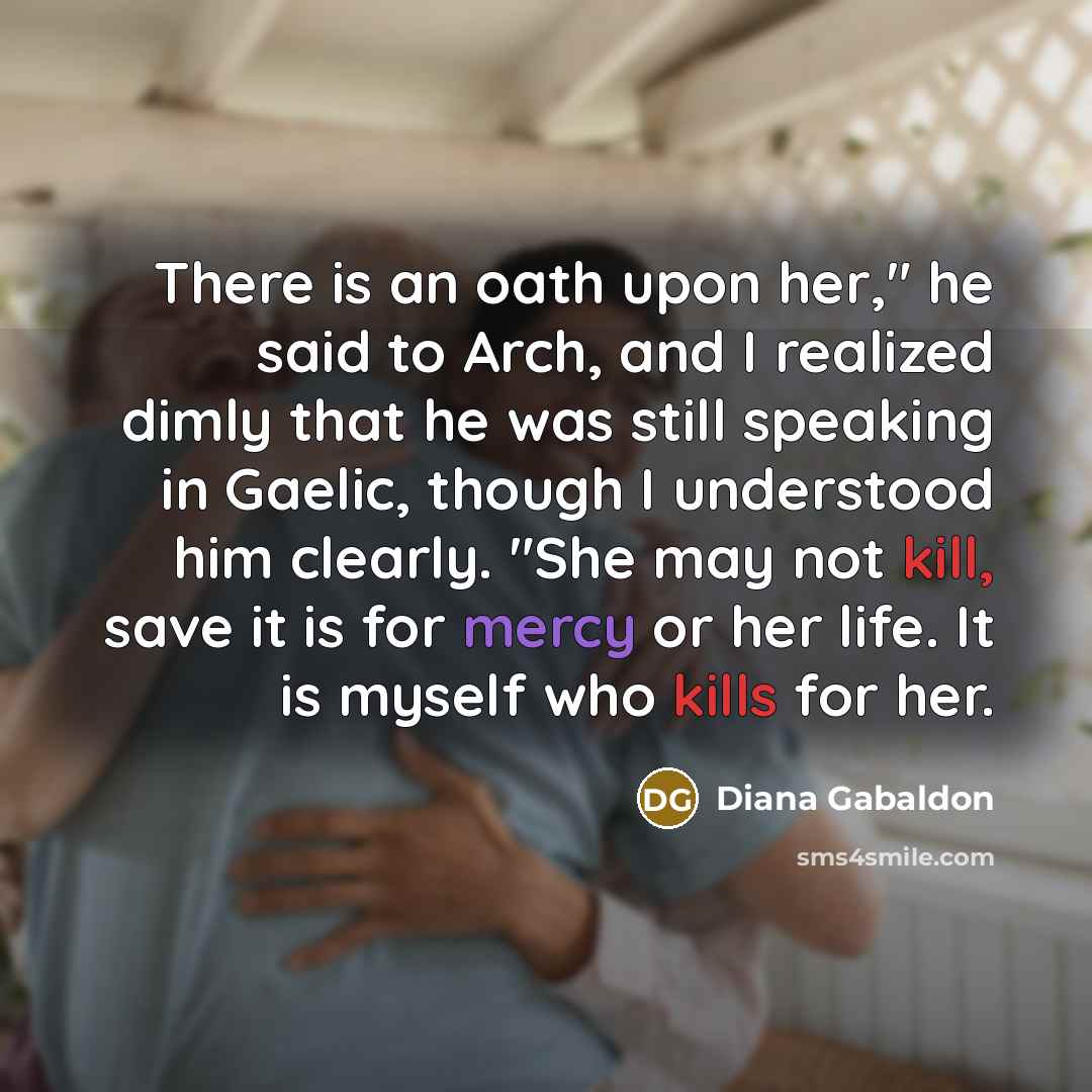 “There is an oath upon her," he said to Arch, and I realized dimly that he was still speaking in Gaelic, though I understood him clearly. "She may not kill, save it is for mercy or her life. It is myself who kills for her.” quote by Diana Gabaldon