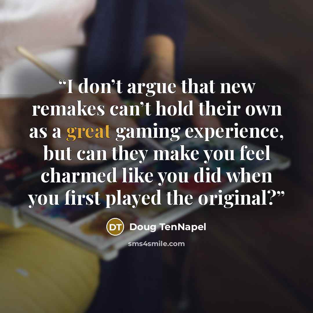 “I don’t argue that new remakes can’t hold their own as a great gaming experience, but can they make you feel charmed like you did when you first played the original?” quote by Doug TenNapel