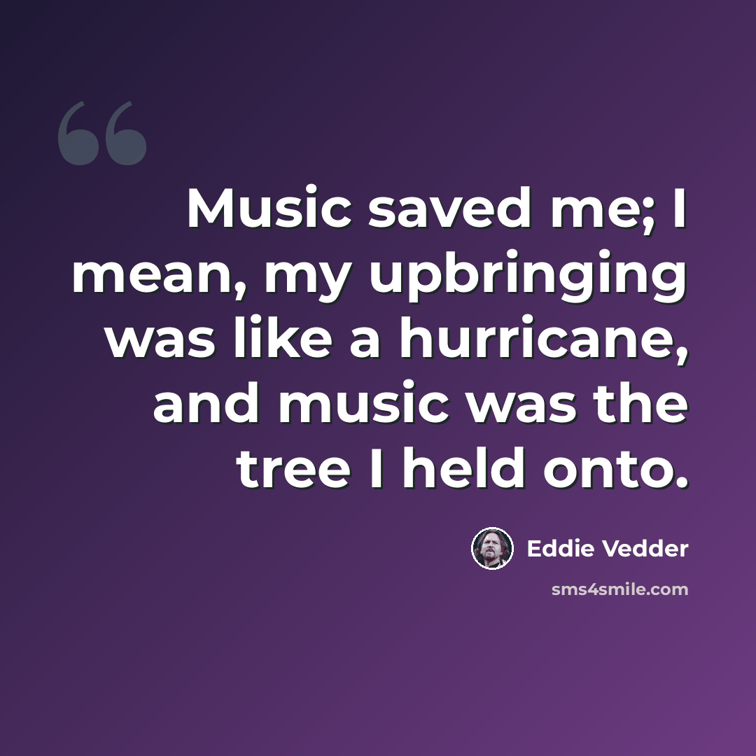 “Music saved me; I mean, my upbringing was like a hurricane, and music was the tree I held onto.” quote by Eddie Vedder