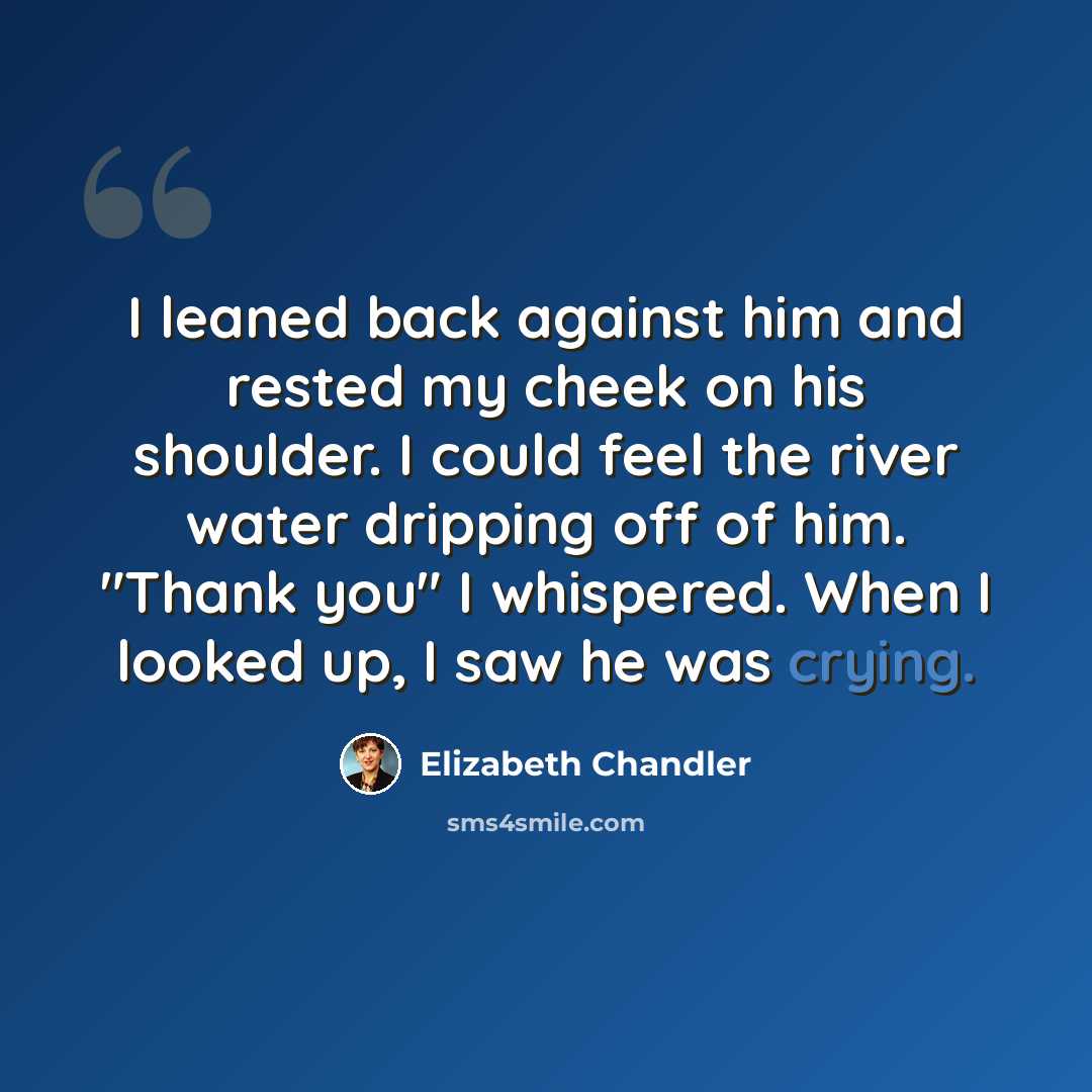 “I leaned back against him and rested my cheek on his shoulder. I could feel the river water dripping off of him. "Thank you" I whispered. When I looked up, I saw he was crying.” quote by Elizabeth Chandler