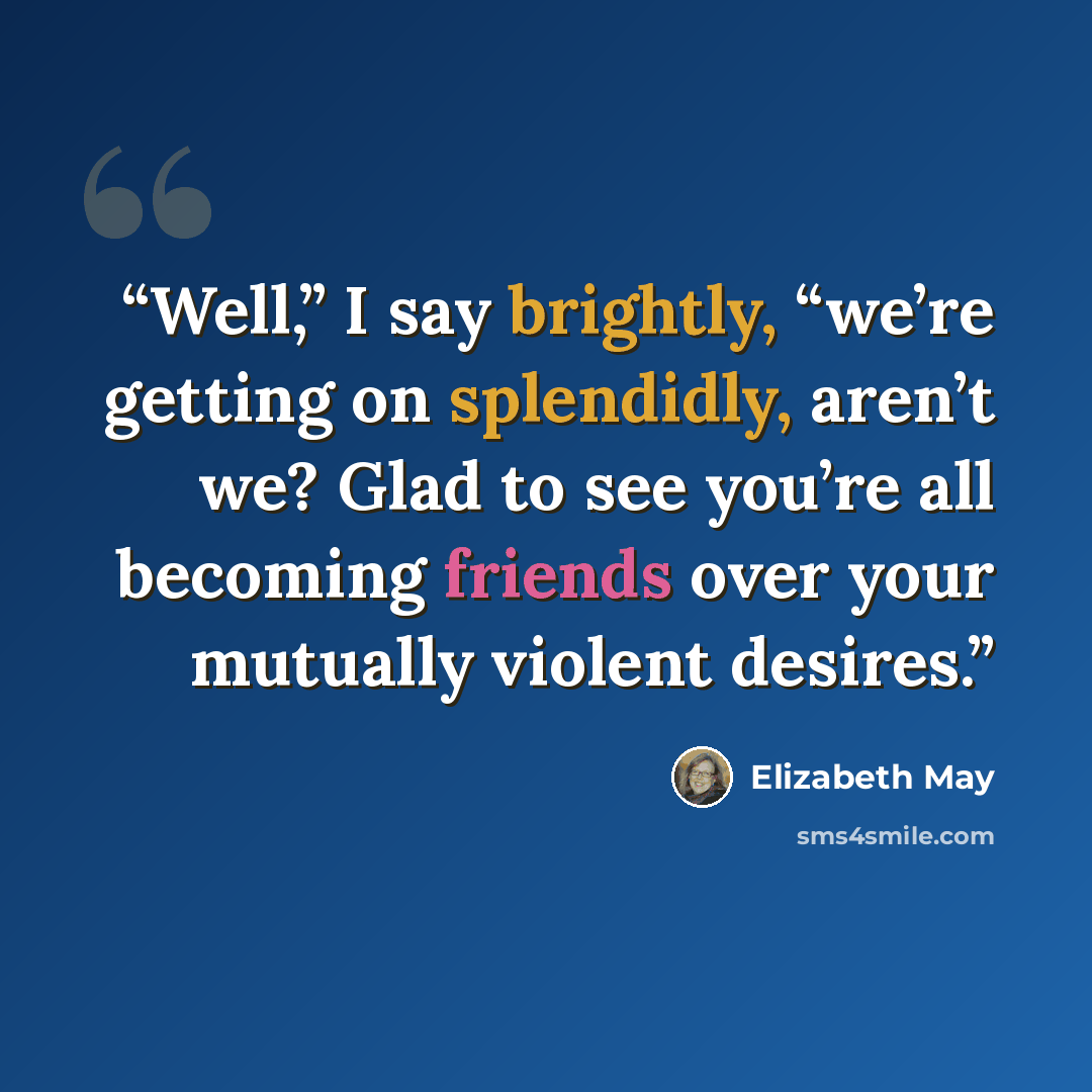 “Well,” I say brightly, “we’re getting on splendidly, aren’t we? Glad to see you’re all becoming friends over your mutually violent desires.” quote by Elizabeth May